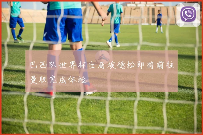巴西队世界杯出局埃德松即将前往曼联完成体检