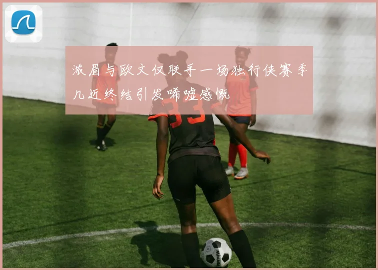 浓眉与欧文仅联手一场独行侠赛季几近终结引发唏嘘感慨