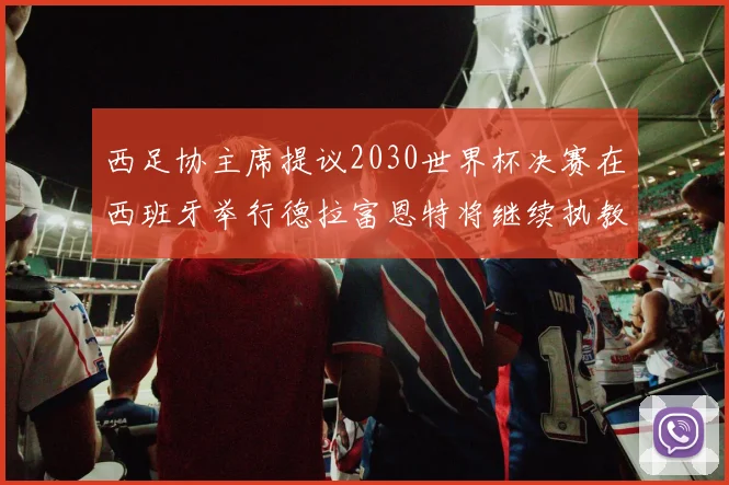 西足协主席提议2030世界杯决赛在西班牙举行德拉富恩特将继续执教国家队