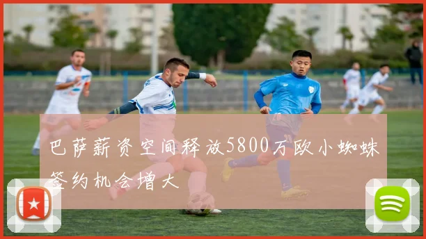 巴萨薪资空间释放5800万欧小蜘蛛签约机会增大