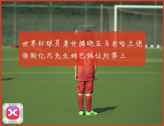 世界杯球员身价揭晓亚马尔哈兰德领衔亿元先生姆巴佩位列第三