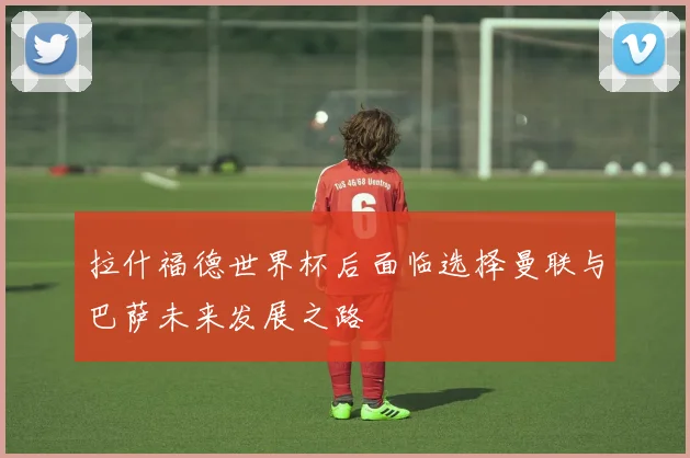 拉什福德世界杯后面临选择曼联与巴萨未来发展之路