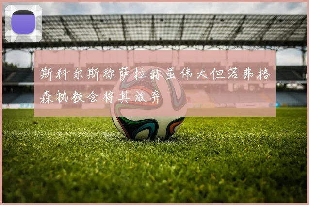 斯科尔斯称萨拉赫虽伟大但若弗格森执教会将其放弃