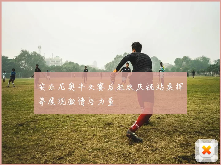 安东尼奥半决赛后狂欢庆祝站桌挥拳展现激情与力量