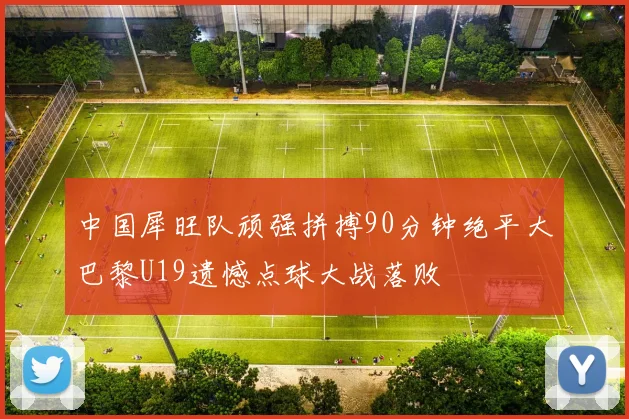 中国犀旺队顽强拼搏90分钟绝平大巴黎U19遗憾点球大战落败