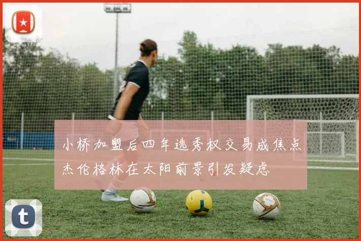 小桥加盟后四年选秀权交易成焦点杰伦格林在太阳前景引发疑虑