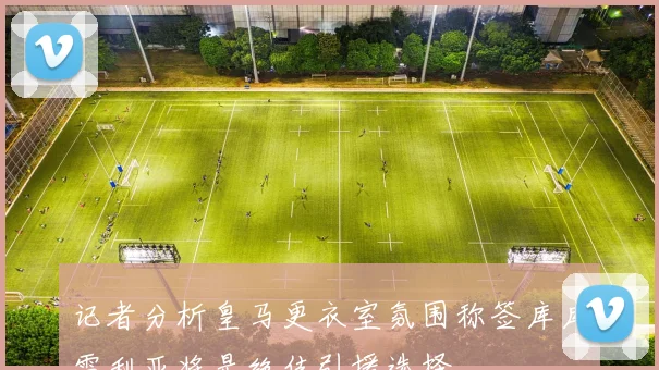 记者分析皇马更衣室氛围称签库库雷利亚将是绝佳引援选择