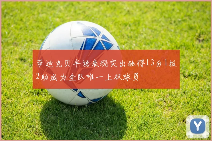 萨迪克贝半场表现突出独得13分1板2助成为全队唯一上双球员