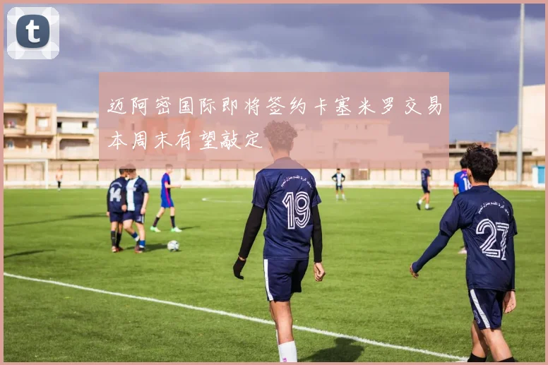 迈阿密国际即将签约卡塞米罗交易本周末有望敲定