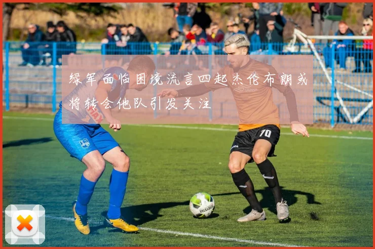 绿军面临困境流言四起杰伦布朗或将转会他队引发关注