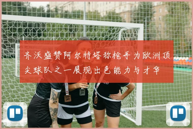 齐沃盛赞阿尔特塔称枪手为欧洲顶尖球队之一展现出色能力与才华