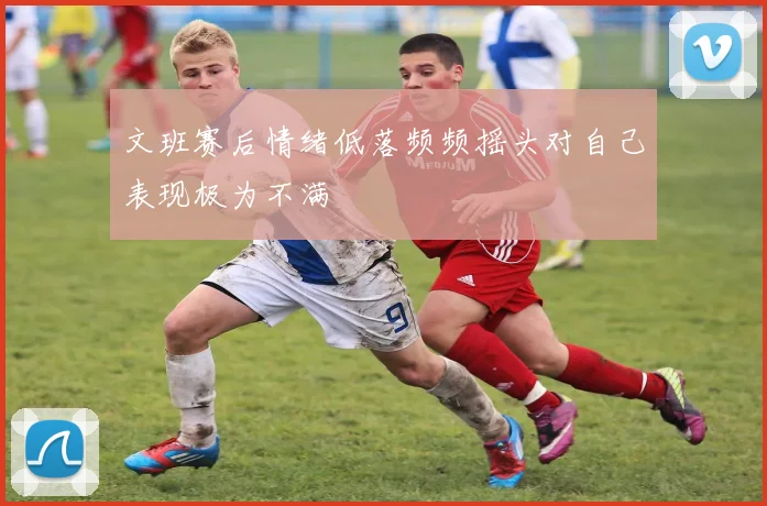 文班赛后情绪低落频频摇头对自己表现极为不满