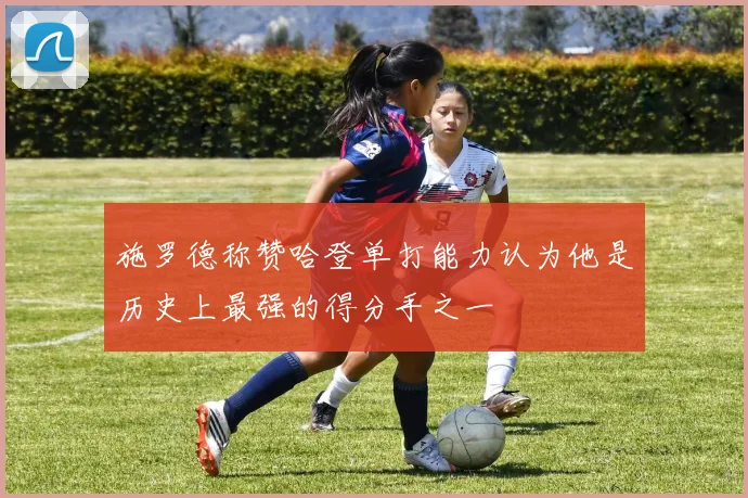 施罗德称赞哈登单打能力认为他是历史上最强的得分手之一