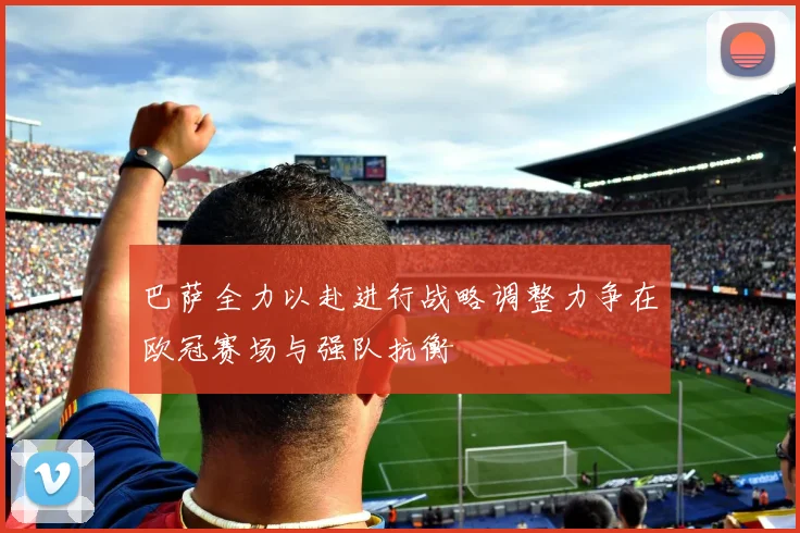 巴萨全力以赴进行战略调整力争在欧冠赛场与强队抗衡