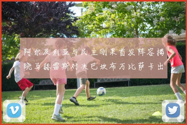 阿尔及利亚与民主刚果首发阵容揭晓马赫雷斯对决巴坎布万比萨卡出战