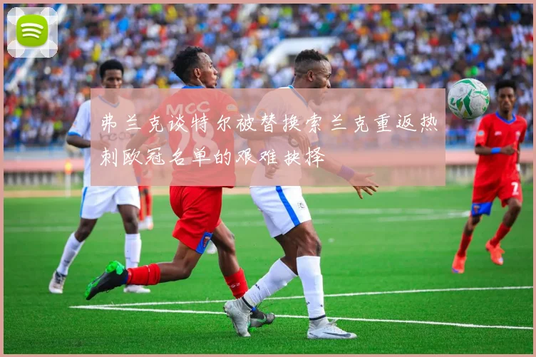 弗兰克谈特尔被替换索兰克重返热刺欧冠名单的艰难抉择