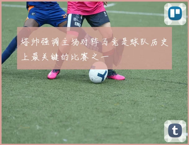 塔帅强调主场对阵马竞是球队历史上最关键的比赛之一