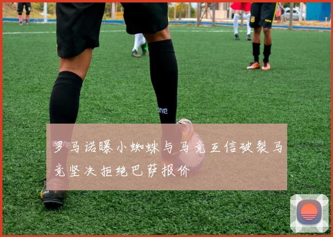 罗马诺曝小蜘蛛与马竞互信破裂马竞坚决拒绝巴萨报价