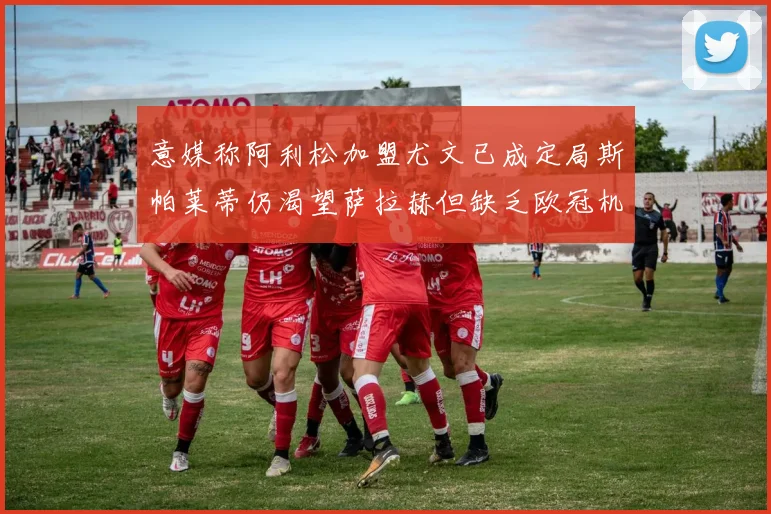 意媒称阿利松加盟尤文已成定局斯帕莱蒂仍渴望萨拉赫但缺乏欧冠机会