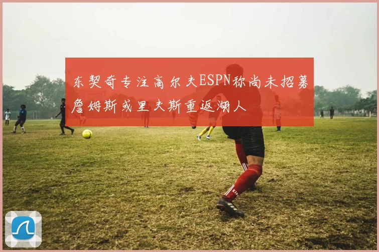 东契奇专注高尔夫ESPN称尚未招募詹姆斯或里夫斯重返湖人
