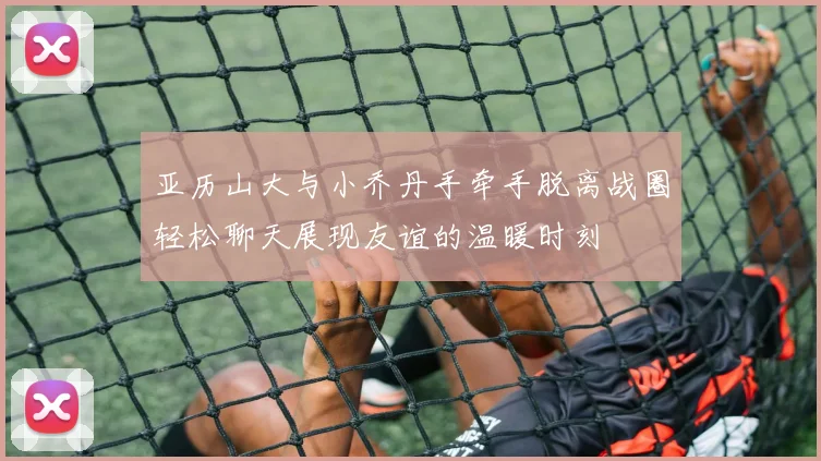 亚历山大与小乔丹手牵手脱离战圈轻松聊天展现友谊的温暖时刻